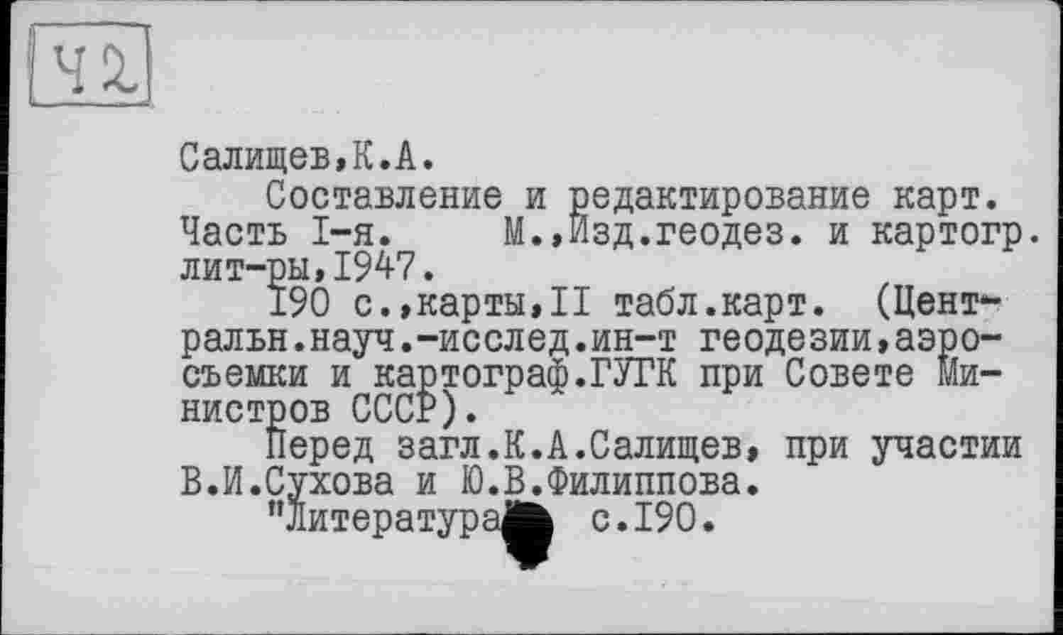 ﻿Салищев,К.А.
Составление и редактирование карт. Часть I-я. М.,Изд.геодез. и картогр. лит-ры,1947.
190 с.,карты,П табл.карт. (Централ ьн .науч.-исслед.ин-т геодезии,аэросъемки и картограф.ГУГК при Совете министров СССР).
Перед загл.К.А.Салищев, при участии В.И.Сухова и Ю.В.Филиппова.
“литература^ с. 190.